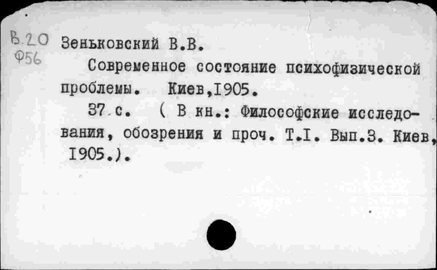 ﻿Ь.2.0 <?5С
Зеньковский В.В.
Современное состояние психофизической проблемы. Киев,1905.
37 с. ( В кн.: Философские исследования, обозрения и проч. Т.1. Вып.З. Киев 1905.).